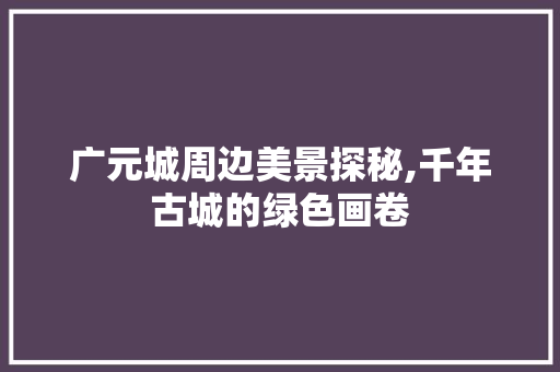 广元城周边美景探秘,千年古城的绿色画卷