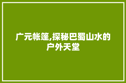 广元帐篷,探秘巴蜀山水的户外天堂