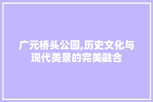 广元桥头公园,历史文化与现代美景的完美融合