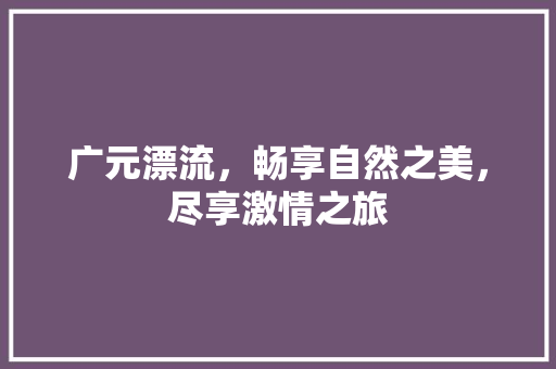 广元漂流，畅享自然之美，尽享激情之旅