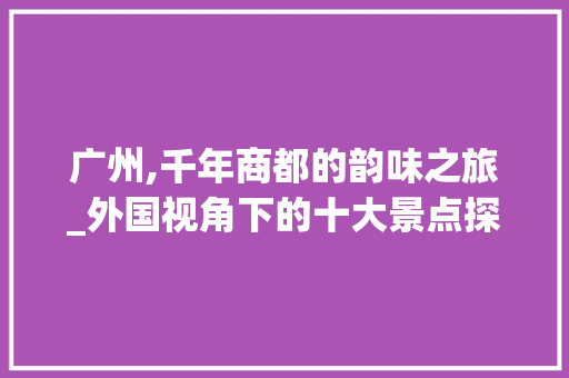 广州,千年商都的韵味之旅_外国视角下的十大景点探寻