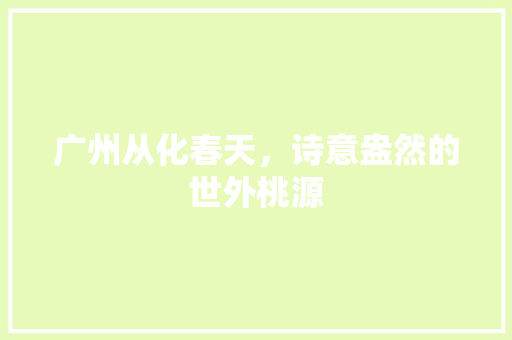 广州从化春天，诗意盎然的世外桃源