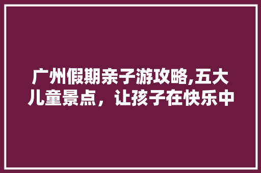 广州假期亲子游攻略,五大儿童景点，让孩子在快乐中成长