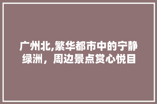 广州北,繁华都市中的宁静绿洲，周边景点赏心悦目