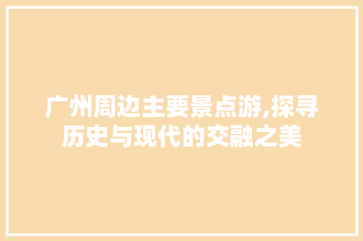 广州周边主要景点游,探寻历史与现代的交融之美