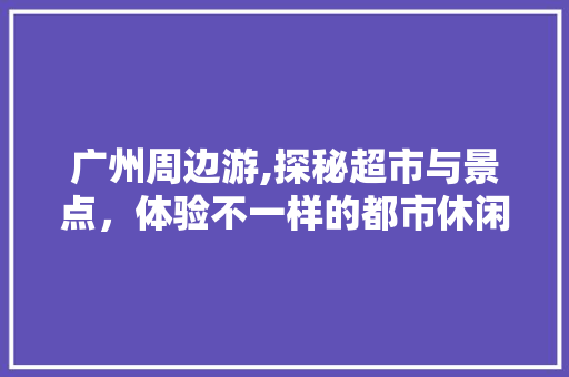 广州周边游,探秘超市与景点，体验不一样的都市休闲生活