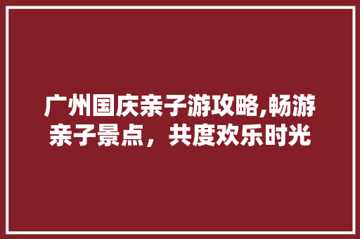 广州国庆亲子游攻略,畅游亲子景点，共度欢乐时光