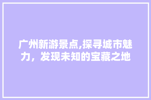 广州新游景点,探寻城市魅力，发现未知的宝藏之地