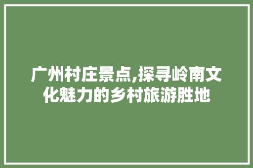 广州村庄景点,探寻岭南文化魅力的乡村旅游胜地