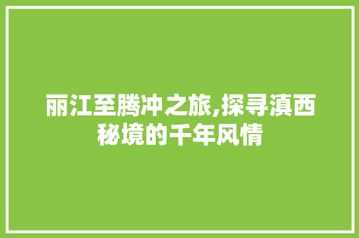 丽江至腾冲之旅,探寻滇西秘境的千年风情