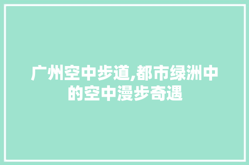 广州空中步道,都市绿洲中的空中漫步奇遇