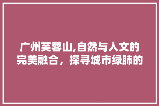 广州芙蓉山,自然与人文的完美融合，探寻城市绿肺的秘密