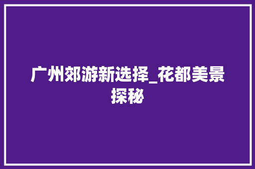 广州郊游新选择_花都美景探秘