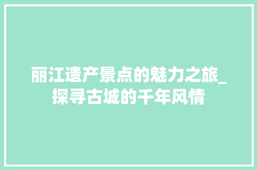 丽江遗产景点的魅力之旅_探寻古城的千年风情  第1张