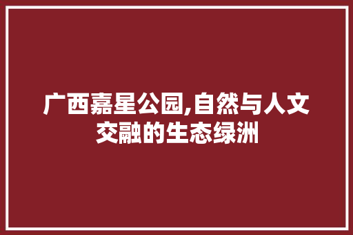 广西嘉星公园,自然与人文交融的生态绿洲