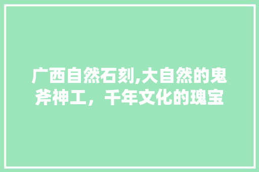 广西自然石刻,大自然的鬼斧神工，千年文化的瑰宝