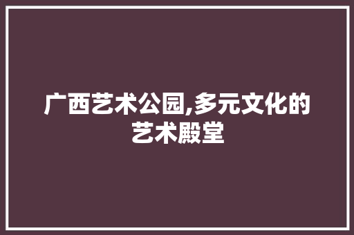 广西艺术公园,多元文化的艺术殿堂