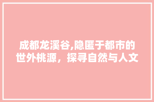 成都龙溪谷,隐匿于都市的世外桃源，探寻自然与人文的交融之美