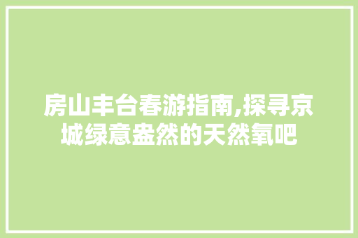 房山丰台春游指南,探寻京城绿意盎然的天然氧吧