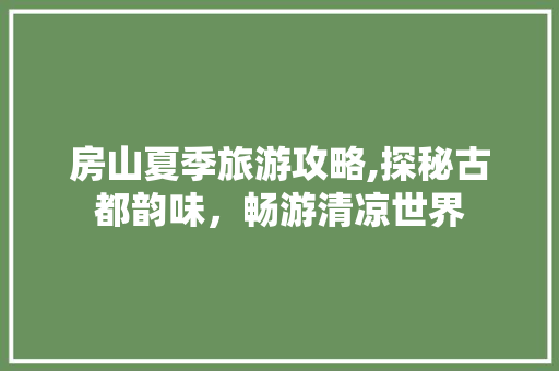 房山夏季旅游攻略,探秘古都韵味，畅游清凉世界