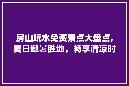 房山玩水免费景点大盘点,夏日避暑胜地，畅享清凉时光