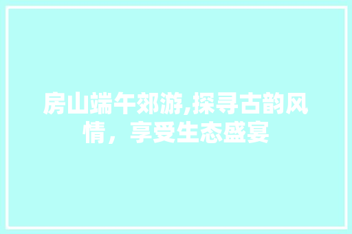 房山端午郊游,探寻古韵风情，享受生态盛宴