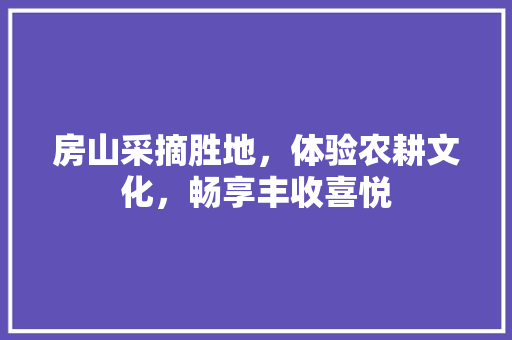 房山采摘胜地，体验农耕文化，畅享丰收喜悦