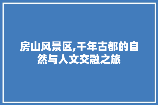 房山风景区,千年古都的自然与人文交融之旅