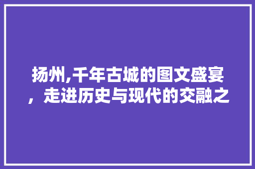 扬州,千年古城的图文盛宴，走进历史与现代的交融之地