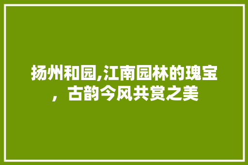 扬州和园,江南园林的瑰宝，古韵今风共赏之美