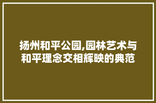 扬州和平公园,园林艺术与和平理念交相辉映的典范