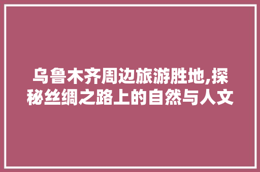 乌鲁木齐周边旅游胜地,探秘丝绸之路上的自然与人文奇观