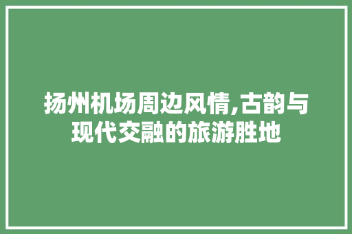 扬州机场周边风情,古韵与现代交融的旅游胜地