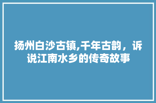 扬州白沙古镇,千年古韵，诉说江南水乡的传奇故事