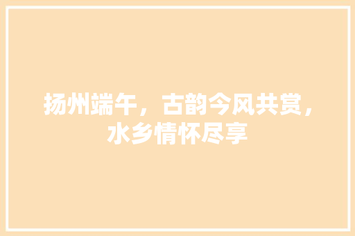 扬州端午，古韵今风共赏，水乡情怀尽享