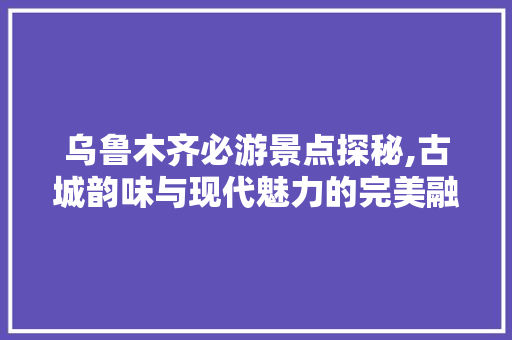 乌鲁木齐必游景点探秘,古城韵味与现代魅力的完美融合