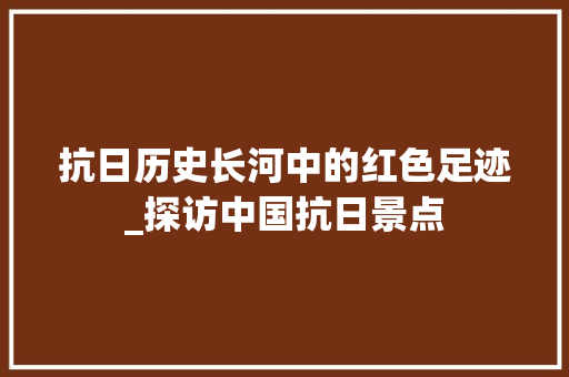 抗日历史长河中的红色足迹_探访中国抗日景点