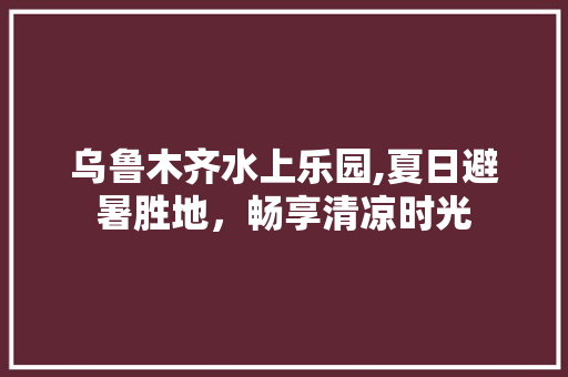 乌鲁木齐水上乐园,夏日避暑胜地，畅享清凉时光