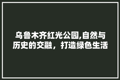 乌鲁木齐红光公园,自然与历史的交融，打造绿色生活新空间