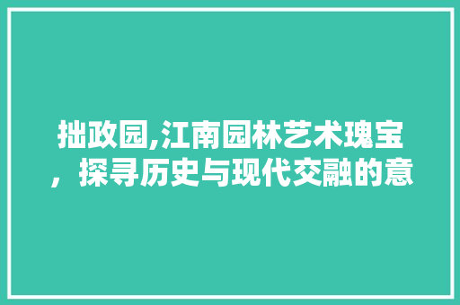 拙政园,江南园林艺术瑰宝，探寻历史与现代交融的意境