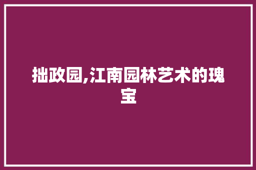 拙政园,江南园林艺术的瑰宝