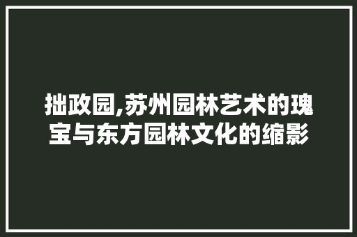 拙政园,苏州园林艺术的瑰宝与东方园林文化的缩影