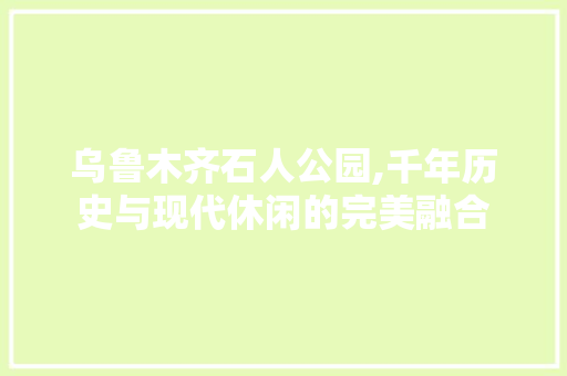 乌鲁木齐石人公园,千年历史与现代休闲的完美融合