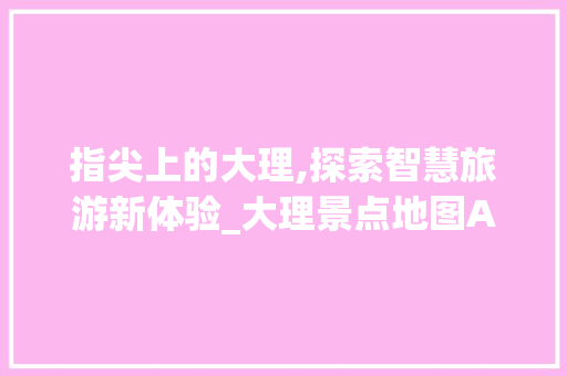 指尖上的大理,探索智慧旅游新体验_大理景点地图APP详细评测