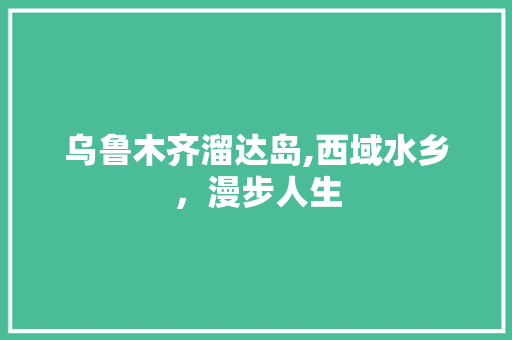 乌鲁木齐溜达岛,西域水乡，漫步人生