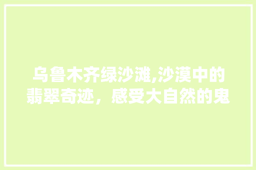 乌鲁木齐绿沙滩,沙漠中的翡翠奇迹，感受大自然的鬼斧神工  第1张