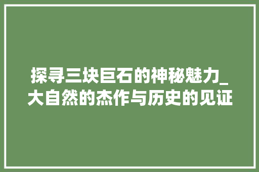 探寻三块巨石的神秘魅力_大自然的杰作与历史的见证