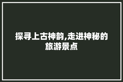 探寻上古神韵,走进神秘的旅游景点