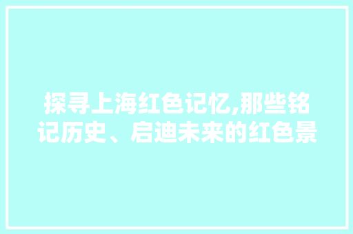 探寻上海红色记忆,那些铭记历史、启迪未来的红色景点