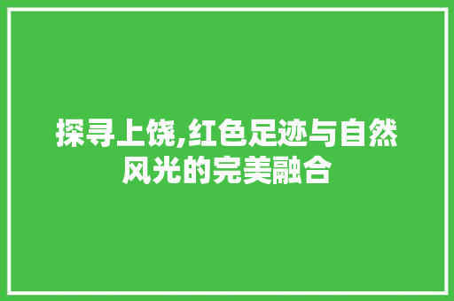 探寻上饶,红色足迹与自然风光的完美融合